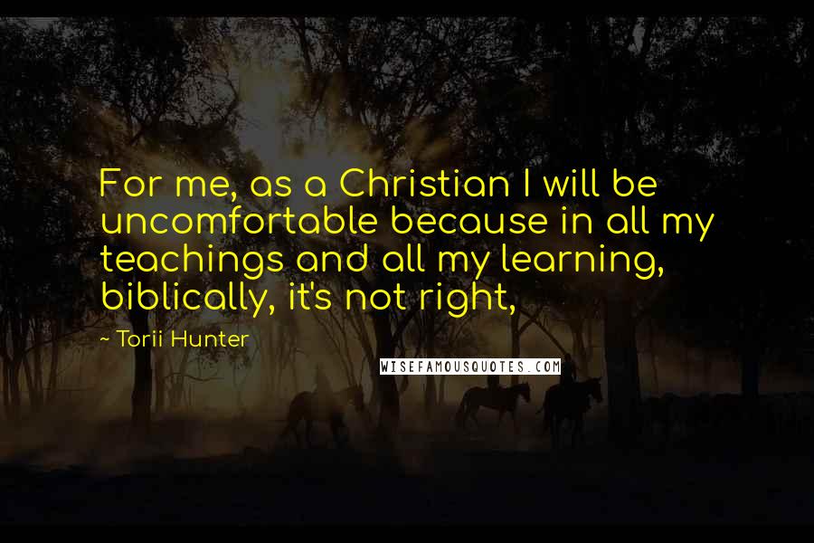 Torii Hunter Quotes: For me, as a Christian I will be uncomfortable because in all my teachings and all my learning, biblically, it's not right,