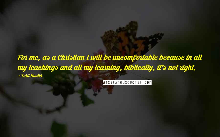 Torii Hunter Quotes: For me, as a Christian I will be uncomfortable because in all my teachings and all my learning, biblically, it's not right,