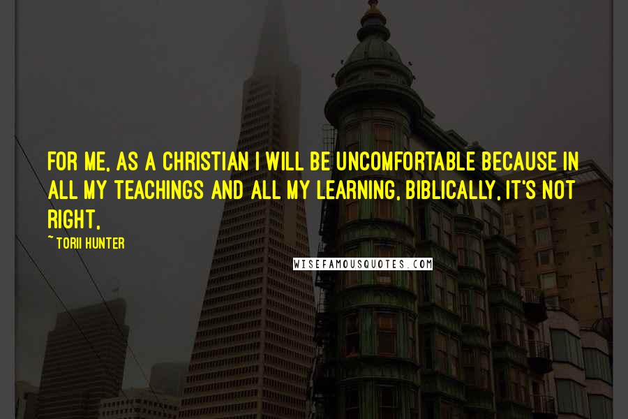 Torii Hunter Quotes: For me, as a Christian I will be uncomfortable because in all my teachings and all my learning, biblically, it's not right,