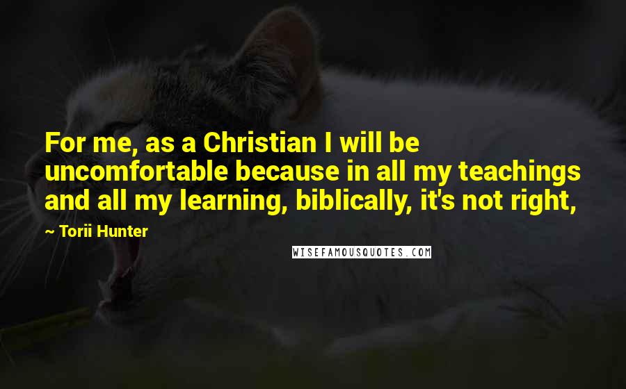 Torii Hunter Quotes: For me, as a Christian I will be uncomfortable because in all my teachings and all my learning, biblically, it's not right,