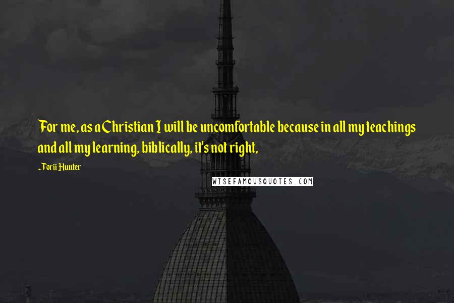 Torii Hunter Quotes: For me, as a Christian I will be uncomfortable because in all my teachings and all my learning, biblically, it's not right,