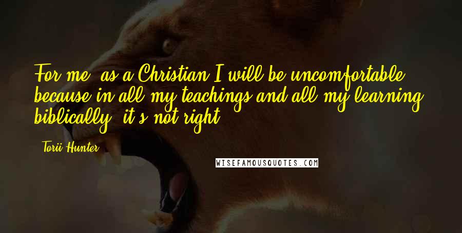 Torii Hunter Quotes: For me, as a Christian I will be uncomfortable because in all my teachings and all my learning, biblically, it's not right,