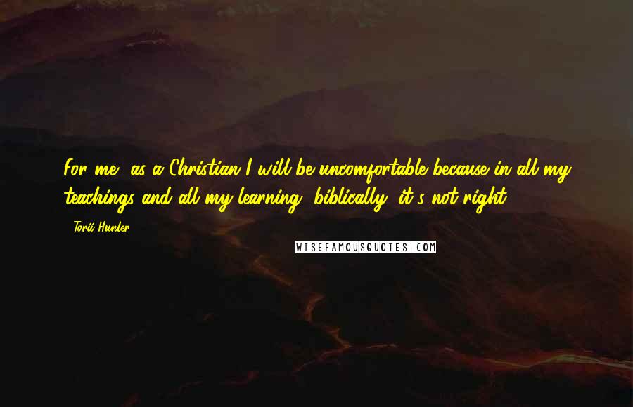 Torii Hunter Quotes: For me, as a Christian I will be uncomfortable because in all my teachings and all my learning, biblically, it's not right,