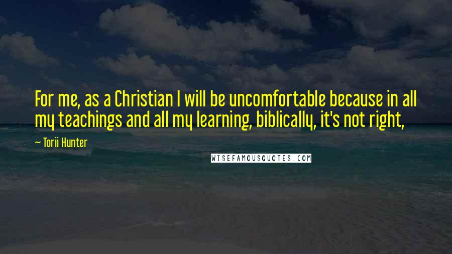 Torii Hunter Quotes: For me, as a Christian I will be uncomfortable because in all my teachings and all my learning, biblically, it's not right,