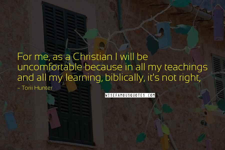 Torii Hunter Quotes: For me, as a Christian I will be uncomfortable because in all my teachings and all my learning, biblically, it's not right,