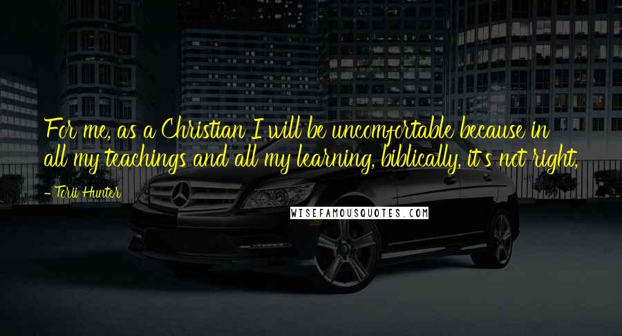 Torii Hunter Quotes: For me, as a Christian I will be uncomfortable because in all my teachings and all my learning, biblically, it's not right,