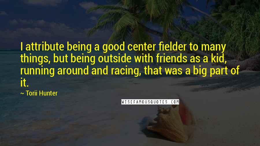 Torii Hunter Quotes: I attribute being a good center fielder to many things, but being outside with friends as a kid, running around and racing, that was a big part of it.