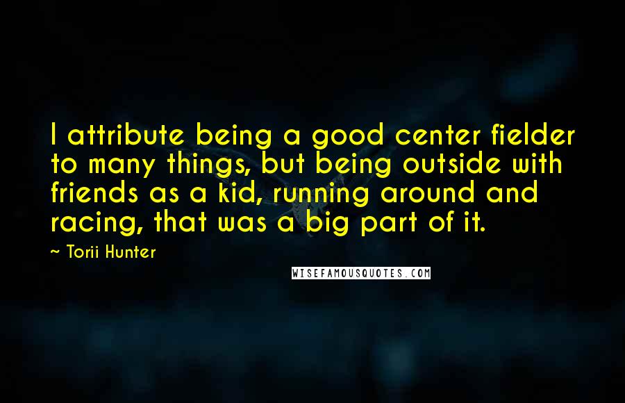 Torii Hunter Quotes: I attribute being a good center fielder to many things, but being outside with friends as a kid, running around and racing, that was a big part of it.