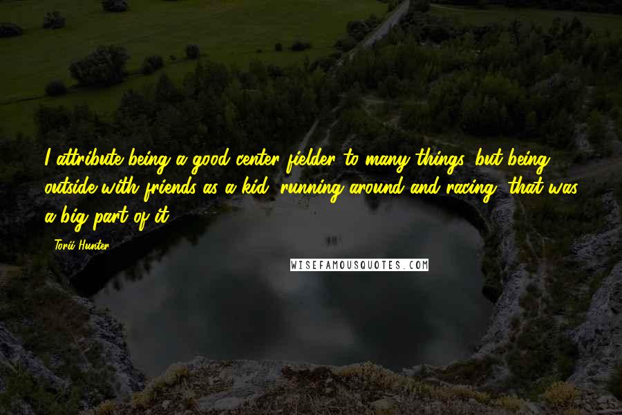 Torii Hunter Quotes: I attribute being a good center fielder to many things, but being outside with friends as a kid, running around and racing, that was a big part of it.