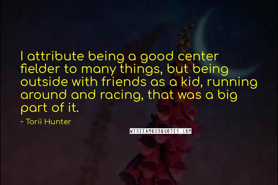 Torii Hunter Quotes: I attribute being a good center fielder to many things, but being outside with friends as a kid, running around and racing, that was a big part of it.