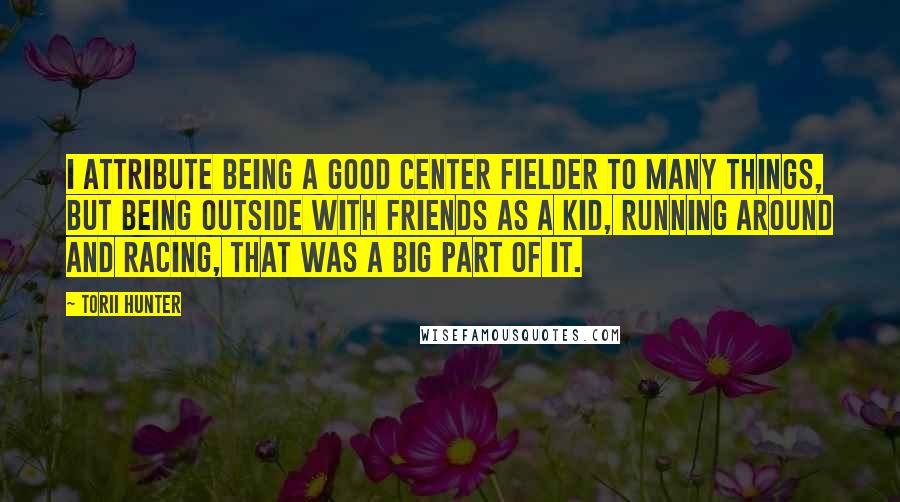 Torii Hunter Quotes: I attribute being a good center fielder to many things, but being outside with friends as a kid, running around and racing, that was a big part of it.