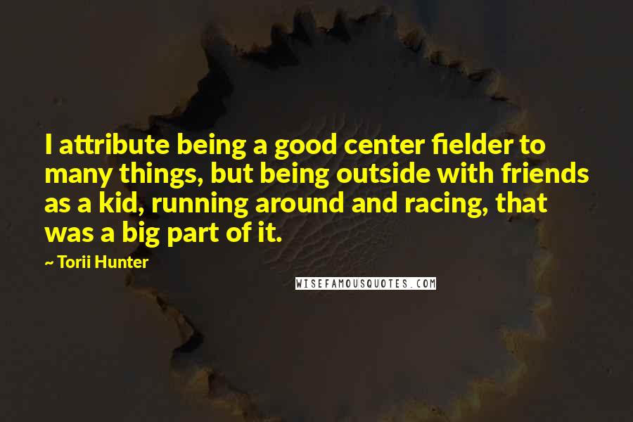 Torii Hunter Quotes: I attribute being a good center fielder to many things, but being outside with friends as a kid, running around and racing, that was a big part of it.