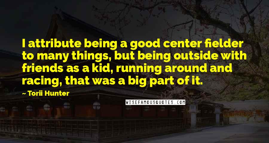 Torii Hunter Quotes: I attribute being a good center fielder to many things, but being outside with friends as a kid, running around and racing, that was a big part of it.