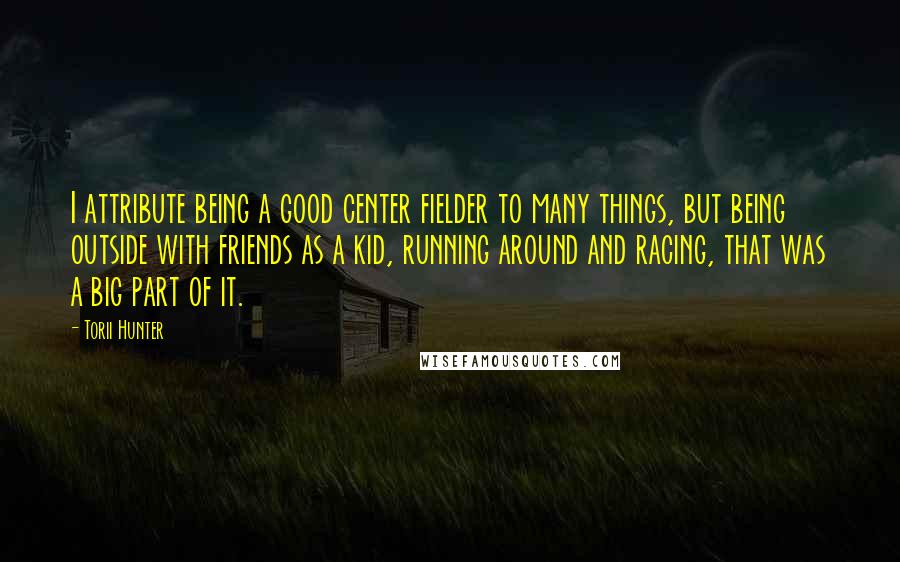 Torii Hunter Quotes: I attribute being a good center fielder to many things, but being outside with friends as a kid, running around and racing, that was a big part of it.