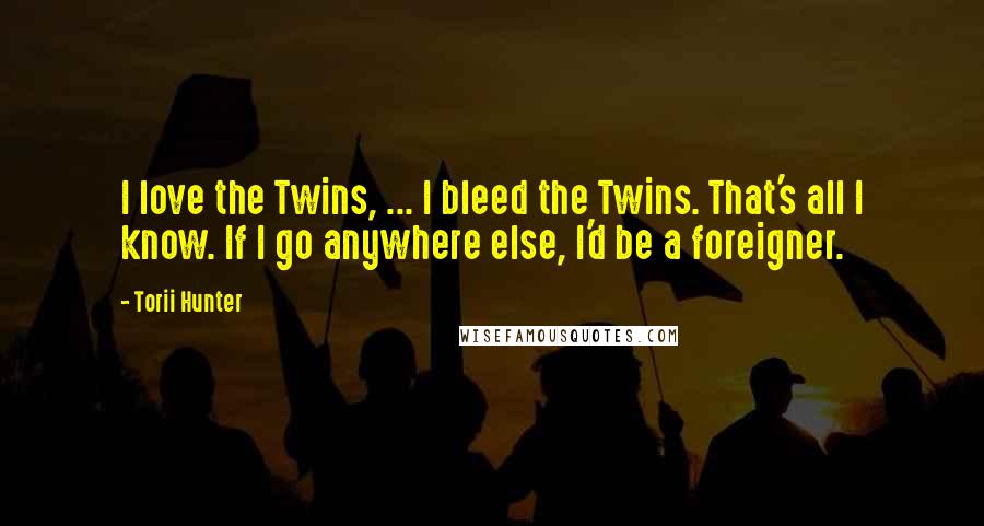 Torii Hunter Quotes: I love the Twins, ... I bleed the Twins. That's all I know. If I go anywhere else, I'd be a foreigner.