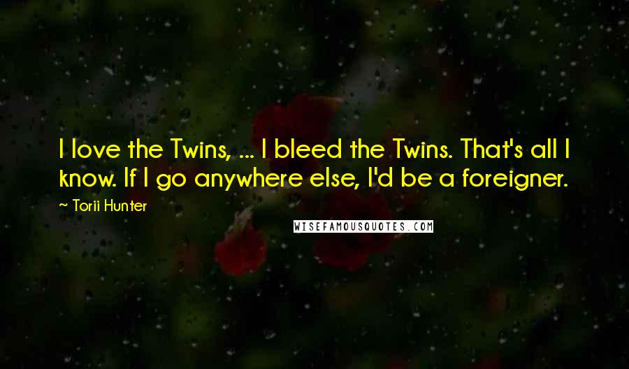 Torii Hunter Quotes: I love the Twins, ... I bleed the Twins. That's all I know. If I go anywhere else, I'd be a foreigner.