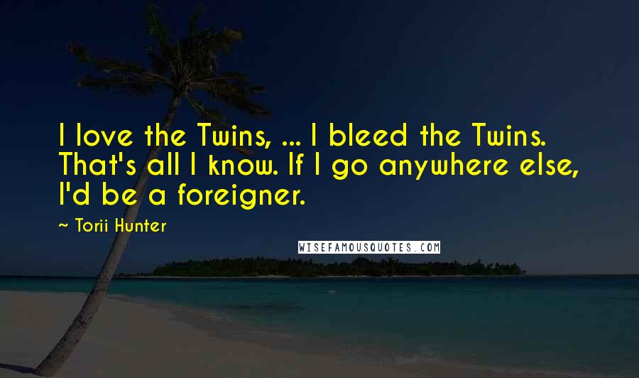 Torii Hunter Quotes: I love the Twins, ... I bleed the Twins. That's all I know. If I go anywhere else, I'd be a foreigner.