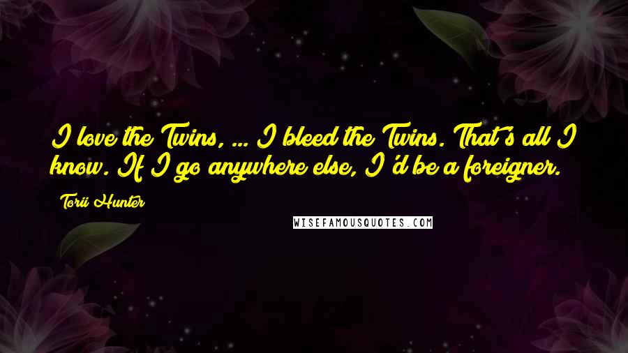 Torii Hunter Quotes: I love the Twins, ... I bleed the Twins. That's all I know. If I go anywhere else, I'd be a foreigner.