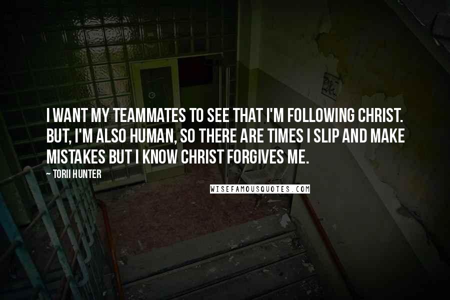 Torii Hunter Quotes: I want my teammates to see that I'm following Christ. But, I'm also human, so there are times I slip and make mistakes but I know Christ forgives me.