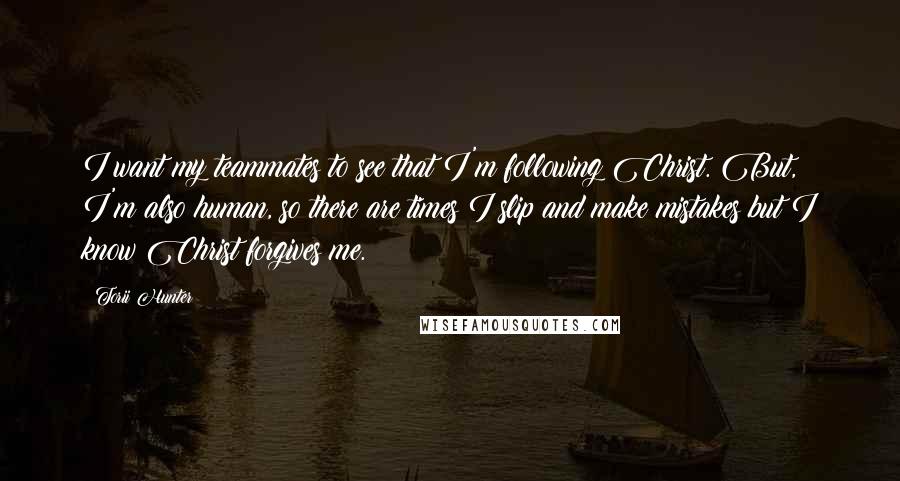 Torii Hunter Quotes: I want my teammates to see that I'm following Christ. But, I'm also human, so there are times I slip and make mistakes but I know Christ forgives me.