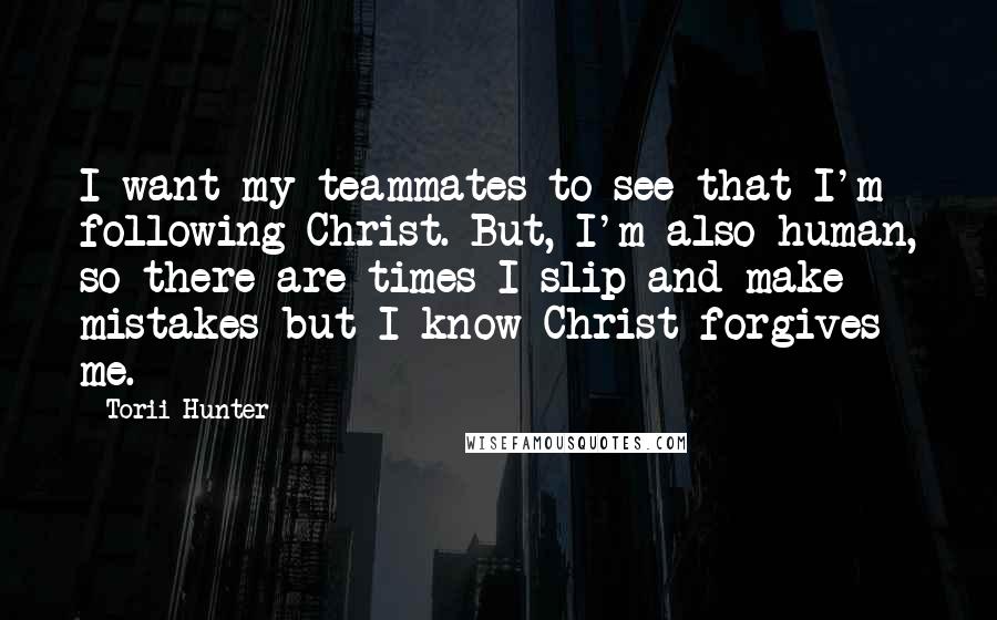 Torii Hunter Quotes: I want my teammates to see that I'm following Christ. But, I'm also human, so there are times I slip and make mistakes but I know Christ forgives me.