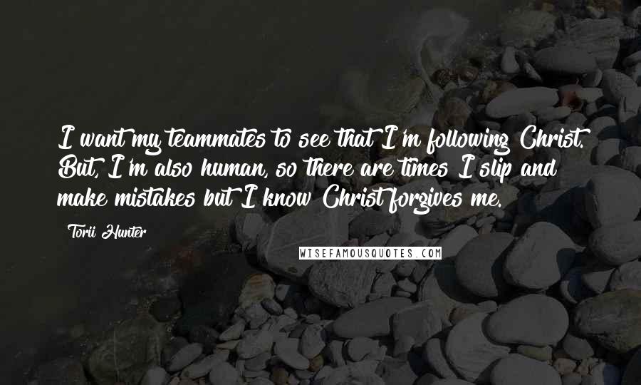 Torii Hunter Quotes: I want my teammates to see that I'm following Christ. But, I'm also human, so there are times I slip and make mistakes but I know Christ forgives me.