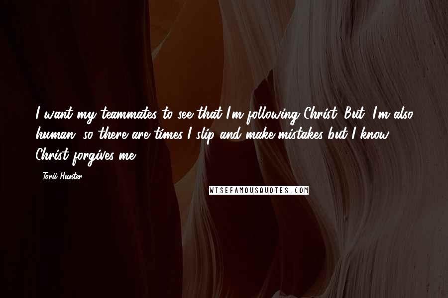 Torii Hunter Quotes: I want my teammates to see that I'm following Christ. But, I'm also human, so there are times I slip and make mistakes but I know Christ forgives me.