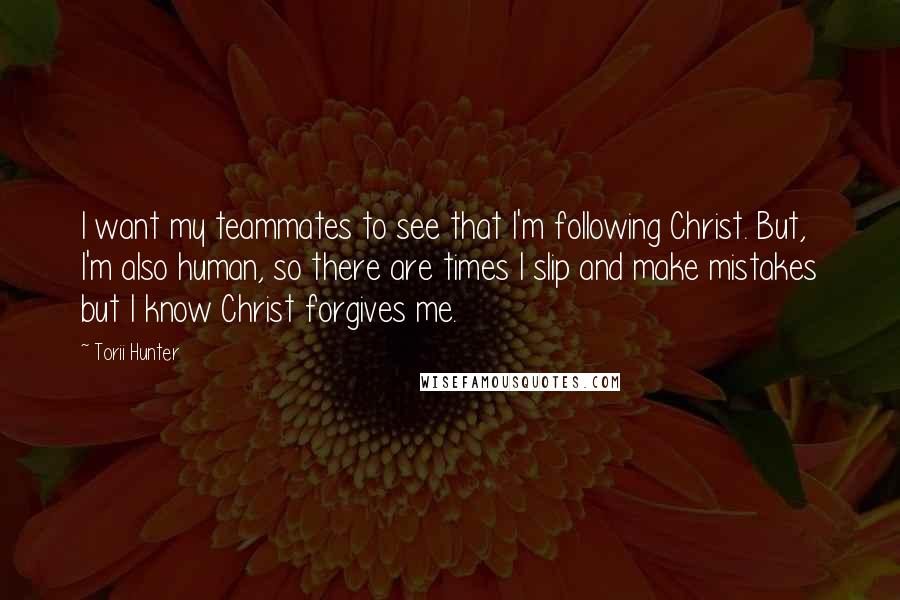 Torii Hunter Quotes: I want my teammates to see that I'm following Christ. But, I'm also human, so there are times I slip and make mistakes but I know Christ forgives me.