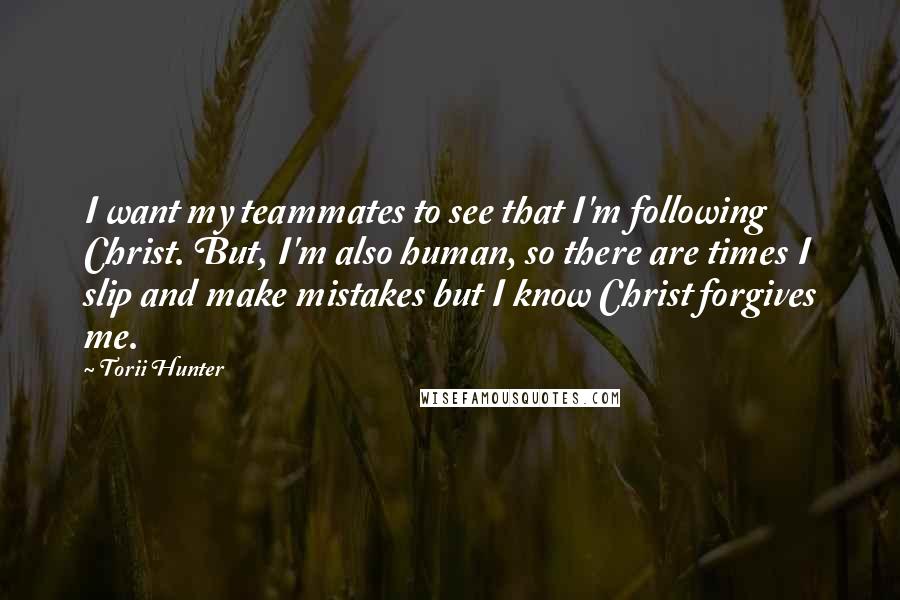 Torii Hunter Quotes: I want my teammates to see that I'm following Christ. But, I'm also human, so there are times I slip and make mistakes but I know Christ forgives me.