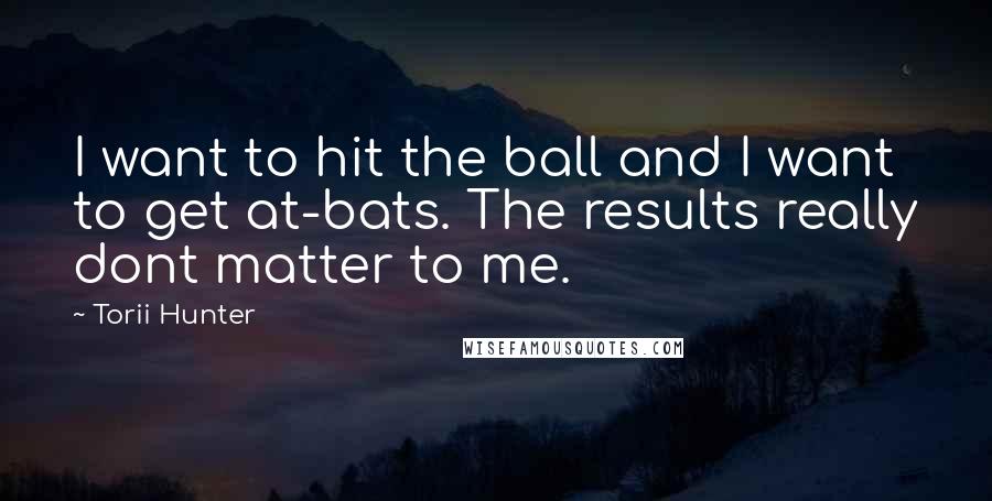 Torii Hunter Quotes: I want to hit the ball and I want to get at-bats. The results really dont matter to me.