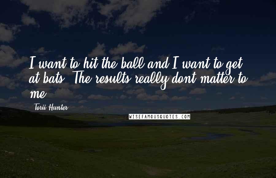 Torii Hunter Quotes: I want to hit the ball and I want to get at-bats. The results really dont matter to me.