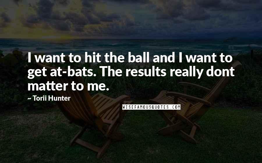 Torii Hunter Quotes: I want to hit the ball and I want to get at-bats. The results really dont matter to me.