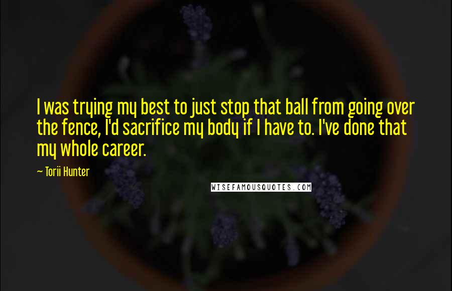 Torii Hunter Quotes: I was trying my best to just stop that ball from going over the fence, I'd sacrifice my body if I have to. I've done that my whole career.