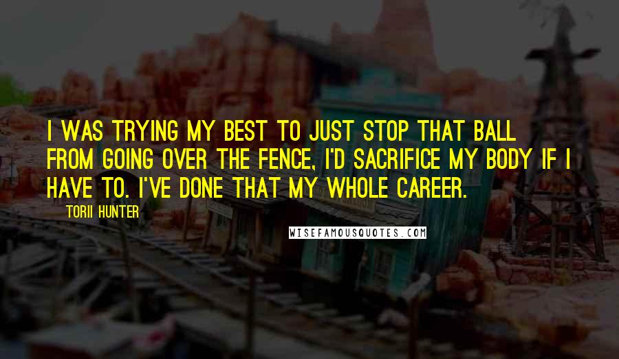 Torii Hunter Quotes: I was trying my best to just stop that ball from going over the fence, I'd sacrifice my body if I have to. I've done that my whole career.