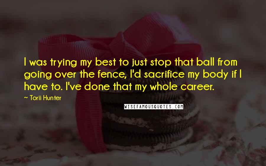 Torii Hunter Quotes: I was trying my best to just stop that ball from going over the fence, I'd sacrifice my body if I have to. I've done that my whole career.