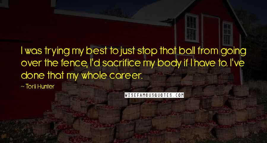 Torii Hunter Quotes: I was trying my best to just stop that ball from going over the fence, I'd sacrifice my body if I have to. I've done that my whole career.