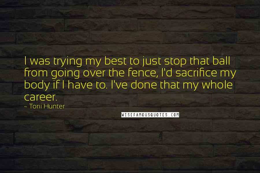 Torii Hunter Quotes: I was trying my best to just stop that ball from going over the fence, I'd sacrifice my body if I have to. I've done that my whole career.