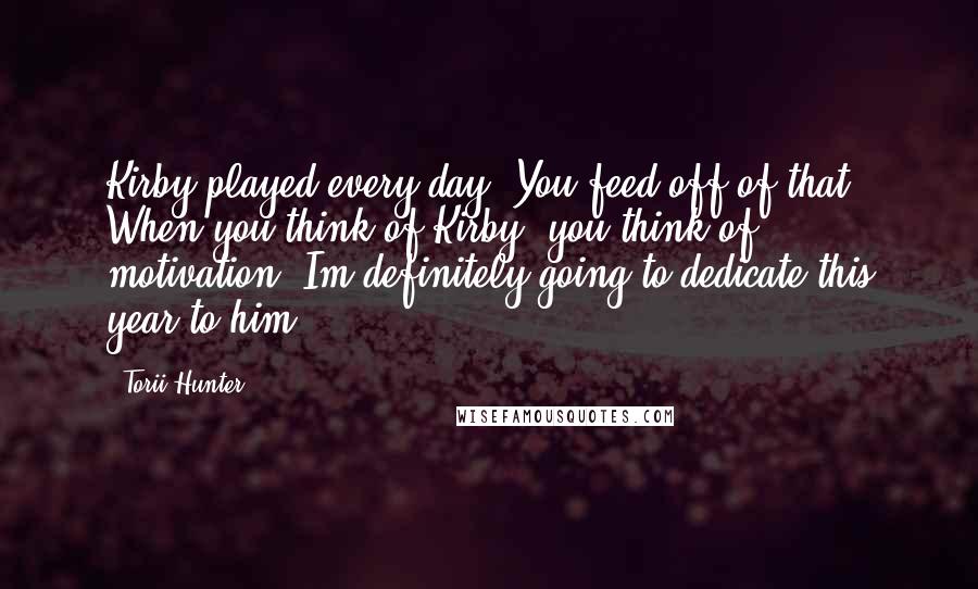 Torii Hunter Quotes: Kirby played every day. You feed off of that. When you think of Kirby, you think of motivation. Im definitely going to dedicate this year to him.