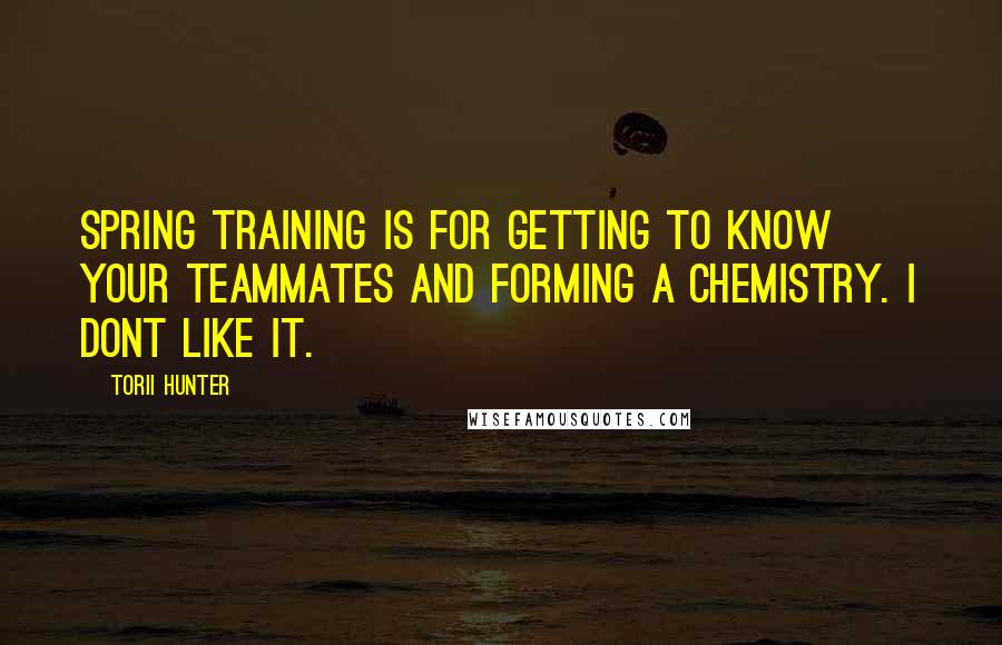 Torii Hunter Quotes: Spring training is for getting to know your teammates and forming a chemistry. I dont like it.