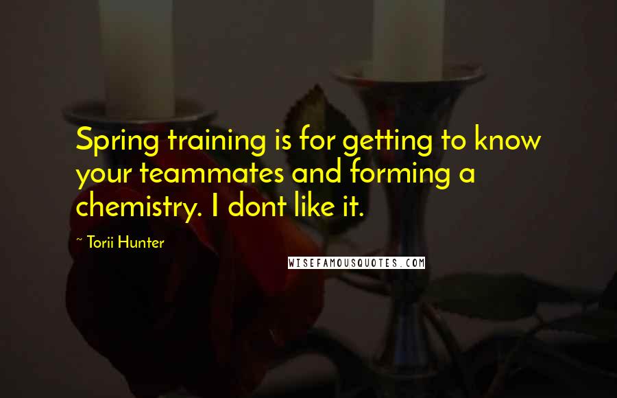 Torii Hunter Quotes: Spring training is for getting to know your teammates and forming a chemistry. I dont like it.