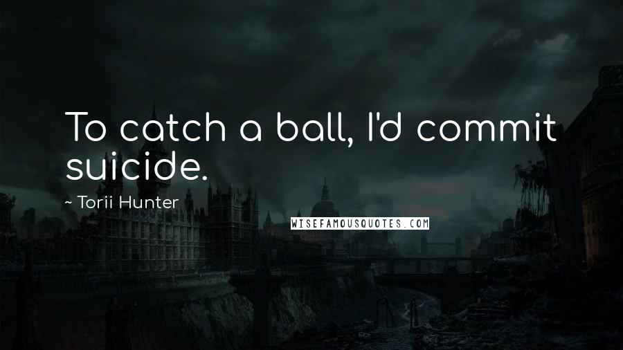 Torii Hunter Quotes: To catch a ball, I'd commit suicide.