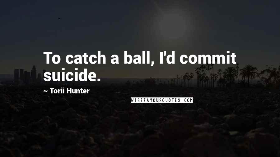 Torii Hunter Quotes: To catch a ball, I'd commit suicide.