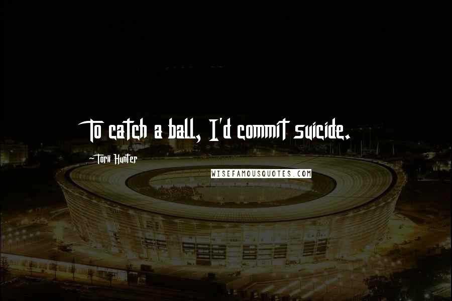 Torii Hunter Quotes: To catch a ball, I'd commit suicide.
