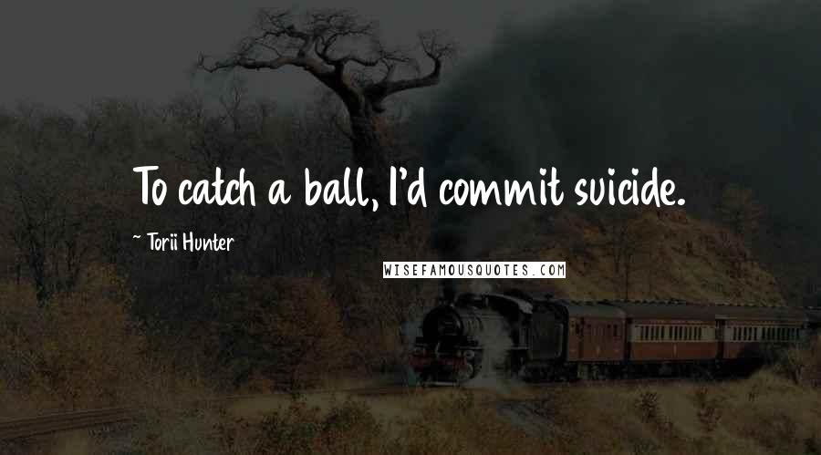 Torii Hunter Quotes: To catch a ball, I'd commit suicide.