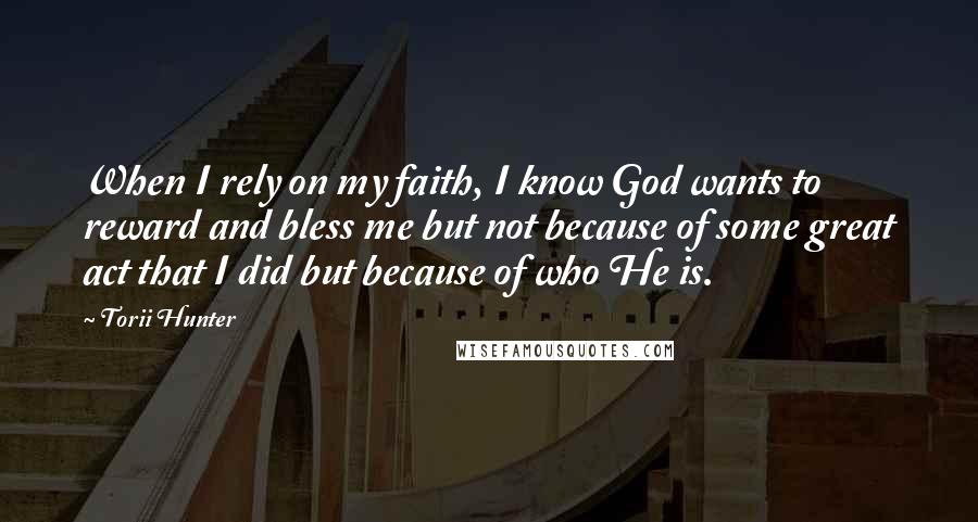 Torii Hunter Quotes: When I rely on my faith, I know God wants to reward and bless me but not because of some great act that I did but because of who He is.