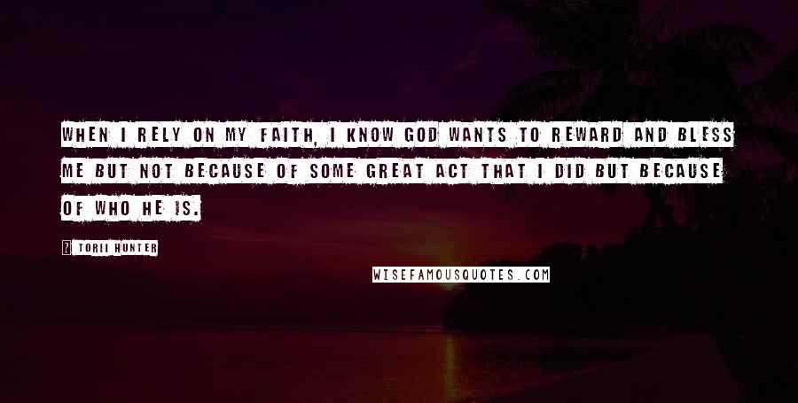 Torii Hunter Quotes: When I rely on my faith, I know God wants to reward and bless me but not because of some great act that I did but because of who He is.