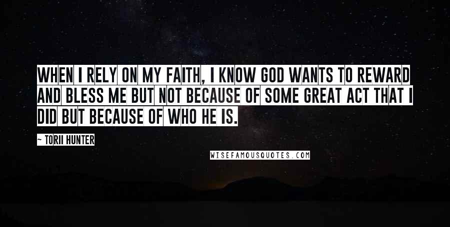 Torii Hunter Quotes: When I rely on my faith, I know God wants to reward and bless me but not because of some great act that I did but because of who He is.