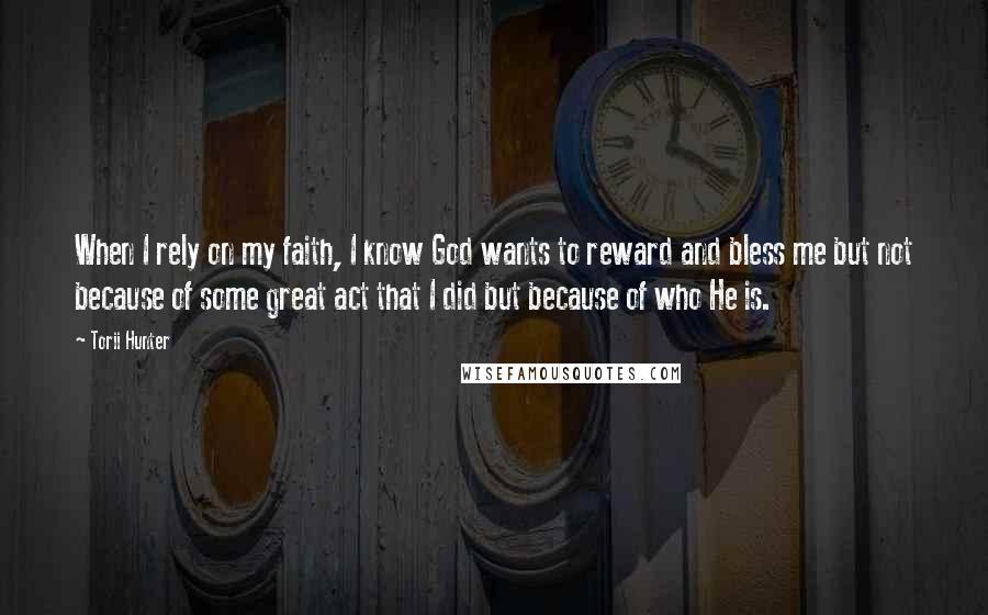 Torii Hunter Quotes: When I rely on my faith, I know God wants to reward and bless me but not because of some great act that I did but because of who He is.