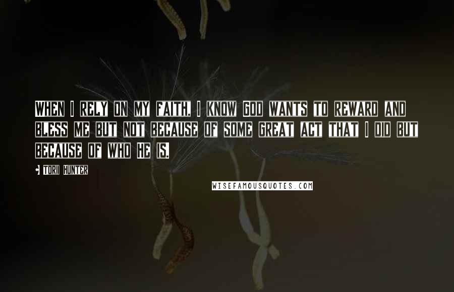 Torii Hunter Quotes: When I rely on my faith, I know God wants to reward and bless me but not because of some great act that I did but because of who He is.