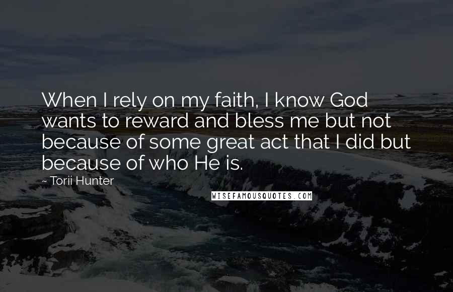 Torii Hunter Quotes: When I rely on my faith, I know God wants to reward and bless me but not because of some great act that I did but because of who He is.